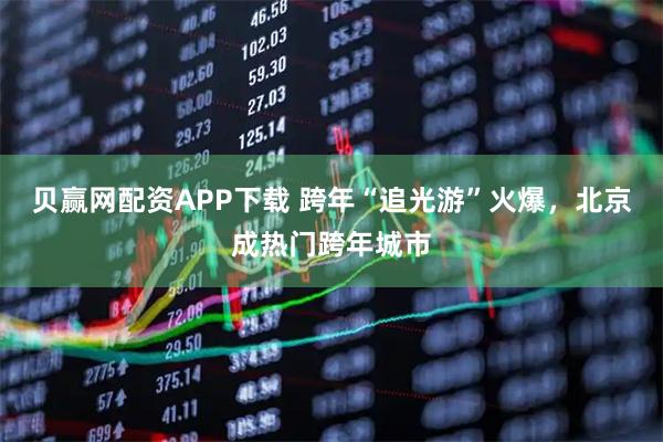 贝赢网配资APP下载 跨年“追光游”火爆，北京成热门跨年城市