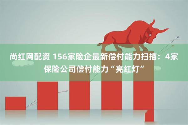 尚红网配资 156家险企最新偿付能力扫描：4家保险公司偿付能力“亮红灯”