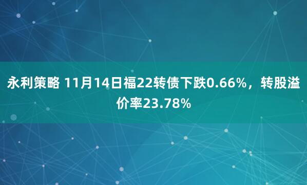 永利策略 11月14日福22转债下跌0.66%，转股溢价率23.78%