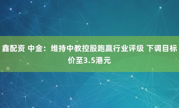 鑫配资 中金:维持中教控股跑赢行业评级 下调目标价至3.5港元