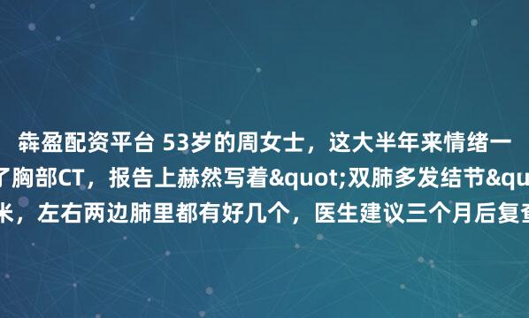 犇盈配资平台 53岁的周女士，这大半年来情绪一直不太好。体检做了胸部CT，报告上赫然写着"双肺多发结节"，最大的一个有8毫米，左右两边肺里都有好几个，医生建议三个月后复查。虽然医生说先观察就行，但她心里就是放不下，晚上老是翻来覆去睡不着，脑子里全是那些结节。她主要有两个担心：一是眼看着肺结节在增大，...