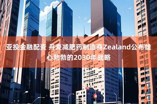 亚投金融配资 丹麦减肥药制造商Zealand公布雄心勃勃的2030年战略