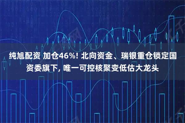 纯旭配资 加仓46%! 北向资金、瑞银重仓锁定国资委旗下, 唯一可控核聚变低估大龙头