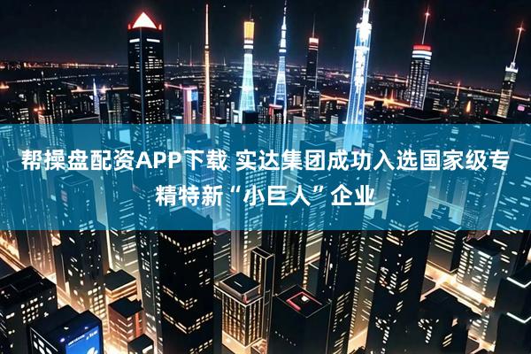 帮操盘配资APP下载 实达集团成功入选国家级专精特新“小巨人”企业