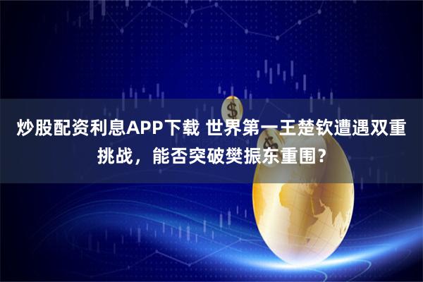 炒股配资利息APP下载 世界第一王楚钦遭遇双重挑战，能否突破樊振东重围？