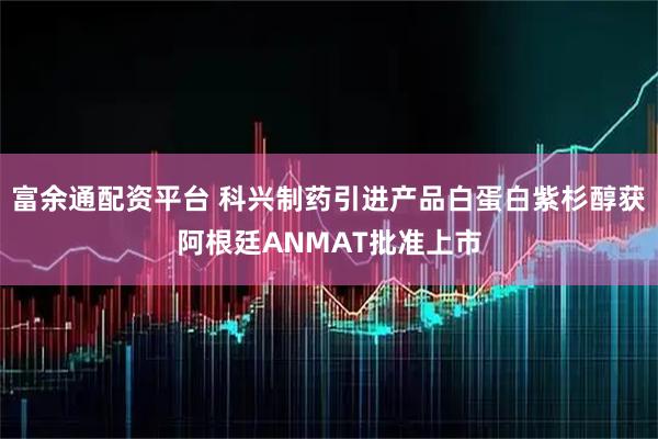 富余通配资平台 科兴制药引进产品白蛋白紫杉醇获阿根廷ANMAT批准上市