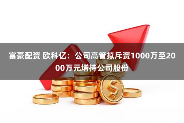 富豪配资 欧科亿：公司高管拟斥资1000万至2000万元增持公司股份