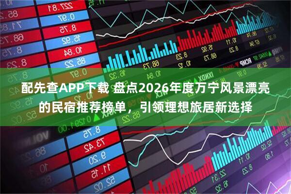 配先查APP下载 盘点2026年度万宁风景漂亮的民宿推荐榜单，引领理想旅居新选择