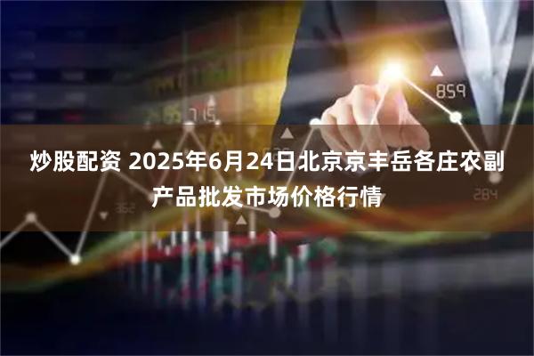炒股配资 2025年6月24日北京京丰岳各庄农副产品批发市场价格行情