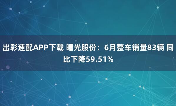 出彩速配APP下载 曙光股份：6月整车销量83辆 同比下降59.51%