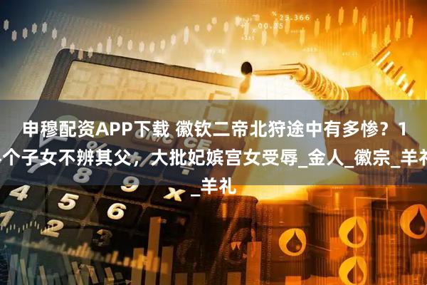 申穆配资APP下载 徽钦二帝北狩途中有多惨？14个子女不辨其父，大批妃嫔宫女受辱_金人_徽宗_羊礼