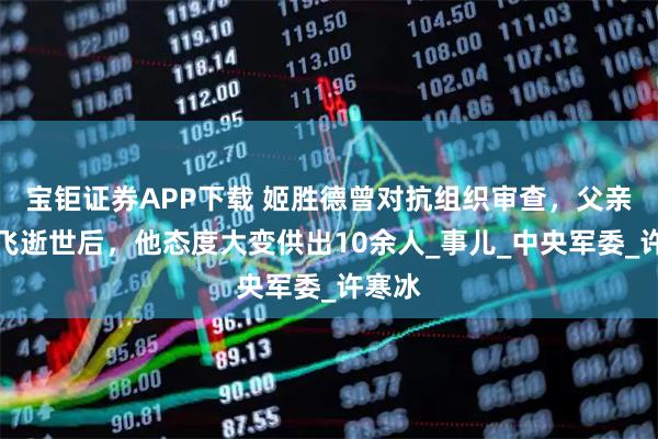 宝钜证券APP下载 姬胜德曾对抗组织审查，父亲姬鹏飞逝世后，他态度大变供出10余人_事儿_中央军委_许寒冰