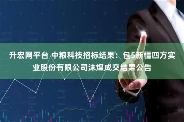 升宏网平台 中粮科技招标结果：包5新疆四方实业股份有限公司沫煤成交结果公告
