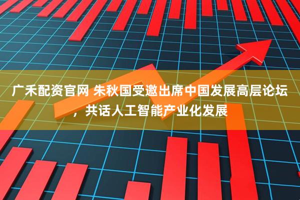广禾配资官网 朱秋国受邀出席中国发展高层论坛，共话人工智能产业化发展