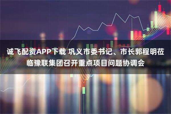 诚飞配资APP下载 巩义市委书记、市长郭程明莅临豫联集团召开重点项目问题协调会