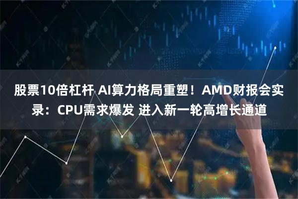 股票10倍杠杆 AI算力格局重塑！AMD财报会实录：CPU需求爆发 进入新一轮高增长通道